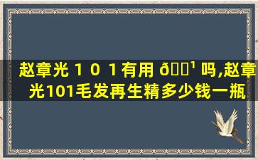 赵章光１０１有用 🌹 吗,赵章光101毛发再生精多少钱一瓶 🦢